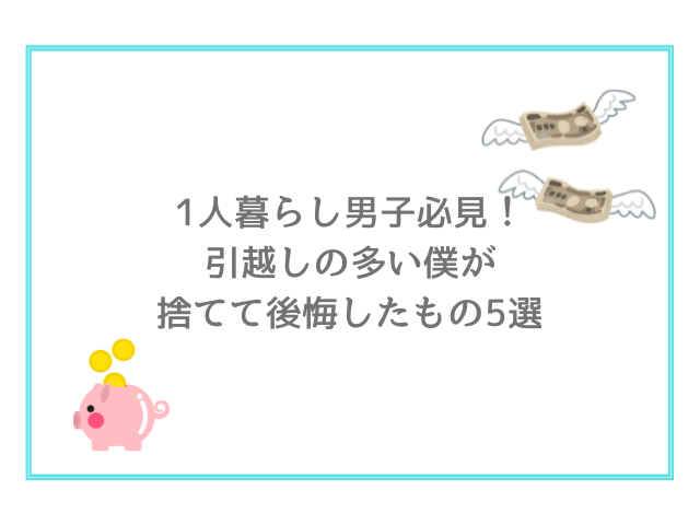 1人暮らし男子必見！引越しの多い僕が捨てて後悔したもの5選