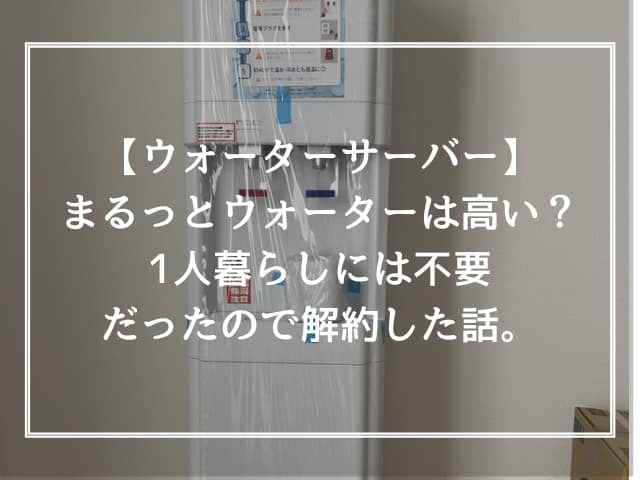 【ウォーターサーバー】まるっとウォーターは高い？1人暮らしには不要だったので解約した話。