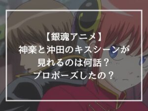 【銀魂アニメ】神楽と沖田のキスシーンが見れるのは何話？プロポーズしたの？
